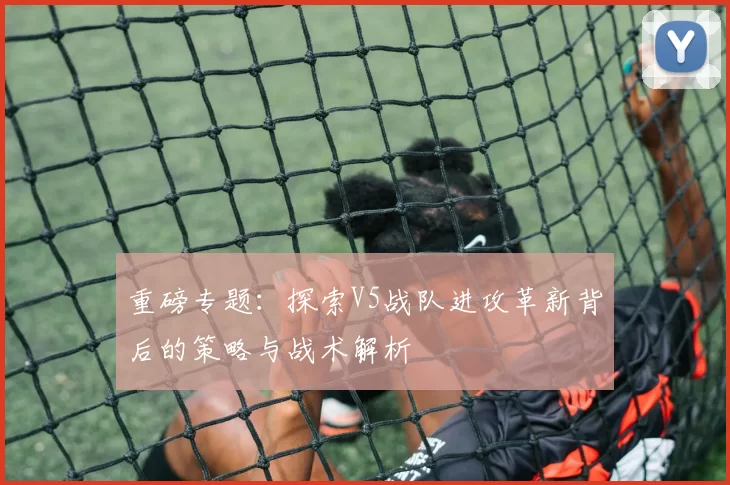 重磅专题：探索V5战队进攻革新背后的策略与战术解析