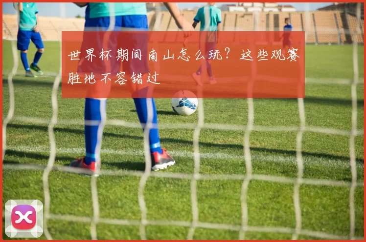 世界杯期间南山怎么玩？这些观赛胜地不容错过