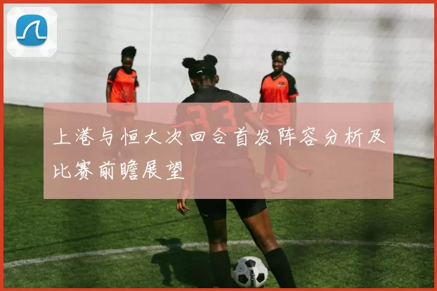 上港与恒大次回合首发阵容分析及比赛前瞻展望