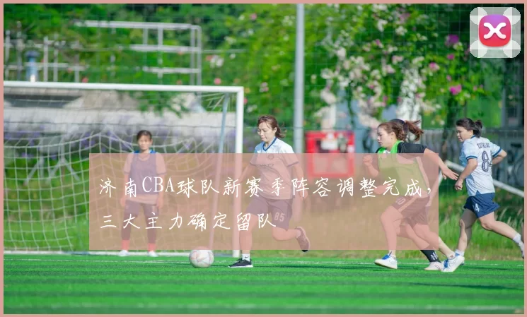 济南CBA球队新赛季阵容调整完成,三大主力确定留队