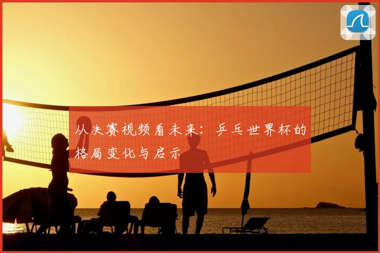从决赛视频看未来：乒乓世界杯的格局变化与启示