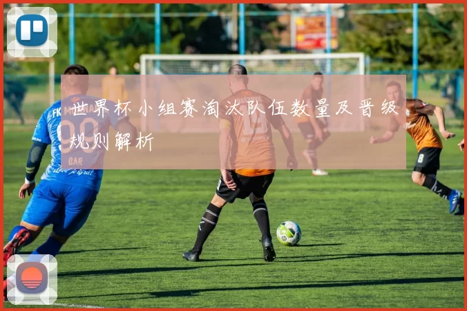 世界杯小组赛淘汰队伍数量及晋级规则解析