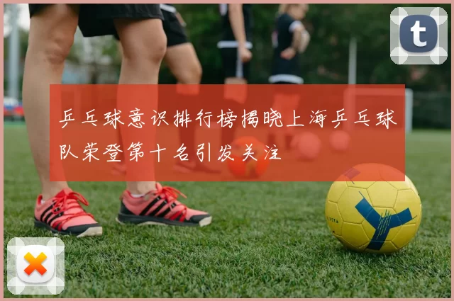 乒乓球意识排行榜揭晓上海乒乓球队荣登第十名引发关注