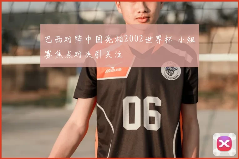 巴西对阵中国亮相2002世界杯 小组赛焦点对决引关注