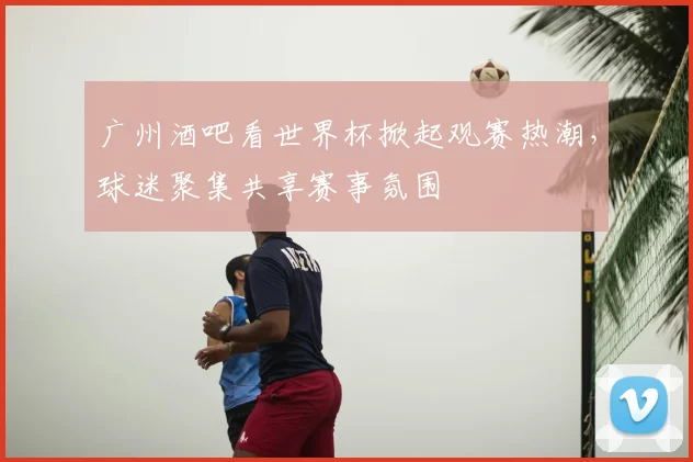 广州酒吧看世界杯掀起观赛热潮，球迷聚集共享赛事氛围