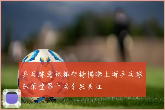 乒乓球意识排行榜揭晓上海乒乓球队荣登第十名引发关注