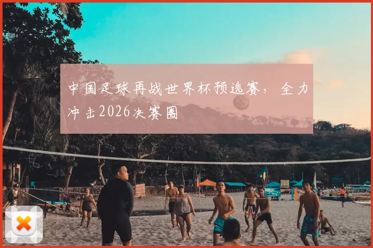 中国足球再战世界杯预选赛，全力冲击2026决赛圈