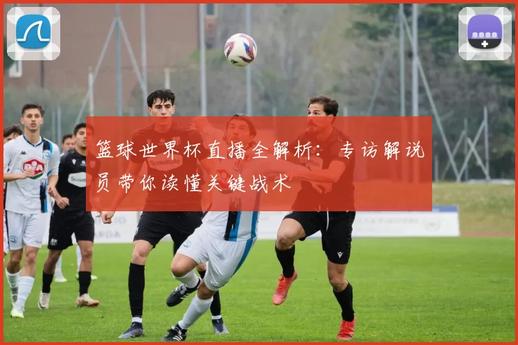 篮球世界杯直播全解析：专访解说员带你读懂关键战术