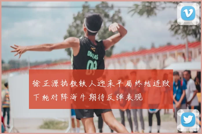 徐正源执教铁人迎来平局终结连败下轮对阵海牛期待反弹表现