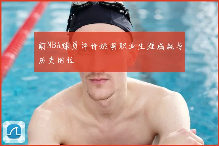 前NBA球员评价姚明职业生涯成就与历史地位