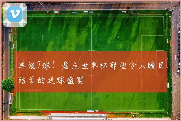 单场7球！盘点世界杯那些令人瞠目结舌的进球盛宴
