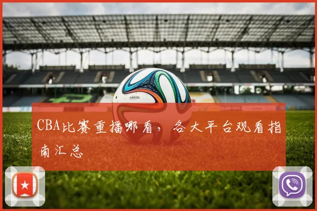 CBA比赛重播哪看，各大平台观看指南汇总