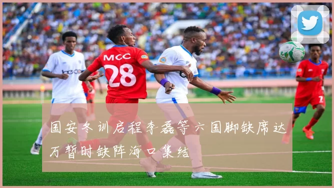 国安冬训启程李磊等六国脚缺席达万暂时缺阵海口集结