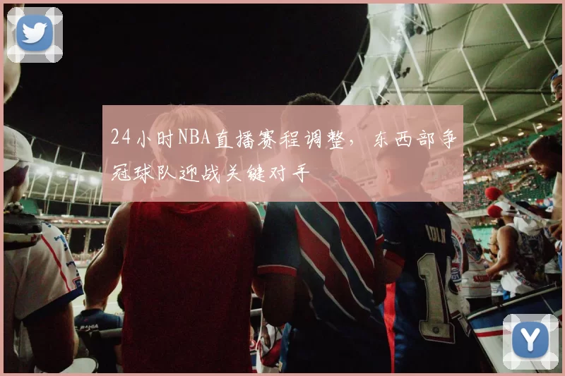 24小时NBA直播赛程调整,东西部争冠球队迎战关键对手