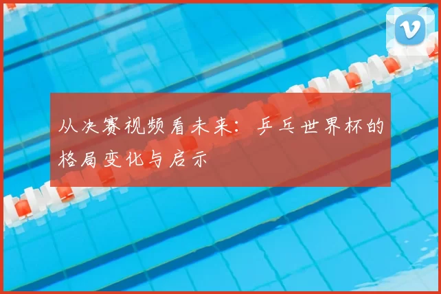 从决赛视频看未来：乒乓世界杯的格局变化与启示