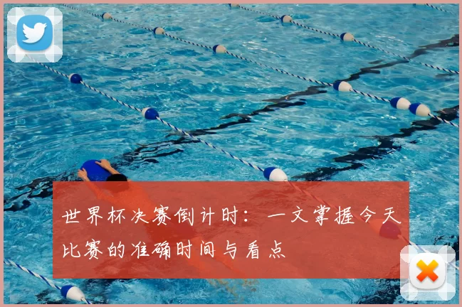 世界杯决赛倒计时：一文掌握今天比赛的准确时间与看点