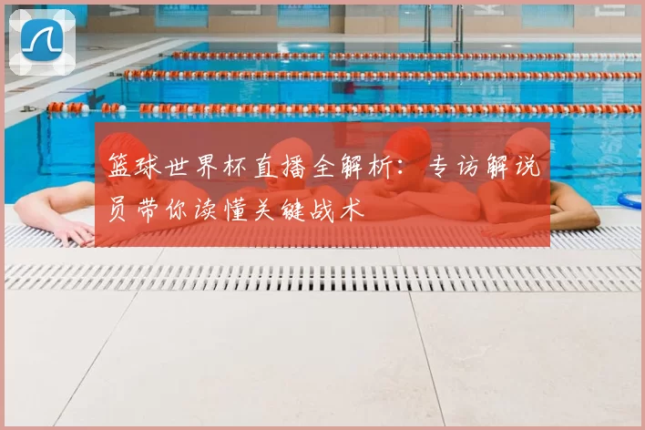 篮球世界杯直播全解析：专访解说员带你读懂关键战术