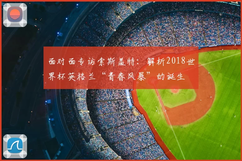 面对面专访索斯盖特：解析2018世界杯英格兰“青春风暴”的诞生