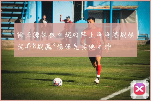 徐正源执教中超对阵上海海港战绩优异8战赢5场领先其他主帅