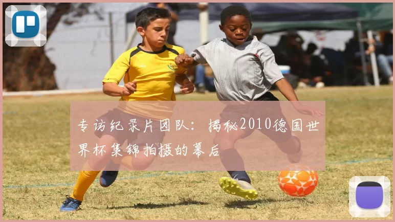 专访纪录片团队：揭秘2010德国世界杯集锦拍摄的幕后