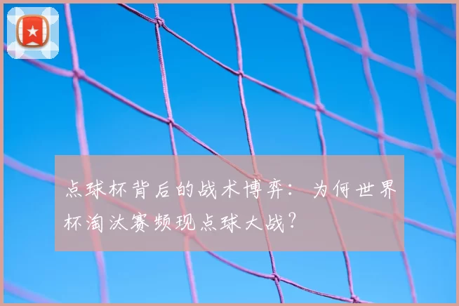 点球杯背后的战术博弈：为何世界杯淘汰赛频现点球大战？
