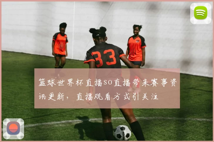 篮球世界杯直播so直播带来赛事资讯更新，直播观看方式引关注