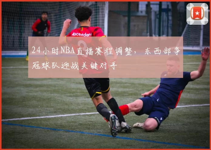 24小时NBA直播赛程调整,东西部争冠球队迎战关键对手