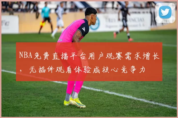 NBA免费直播平台用户观赛需求增长，无插件观看体验成核心竞争力
