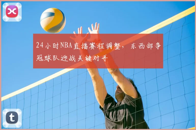 24小时NBA直播赛程调整,东西部争冠球队迎战关键对手
