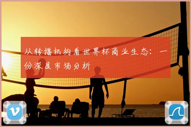 从转播机构看世界杯商业生态：一份深度市场分析