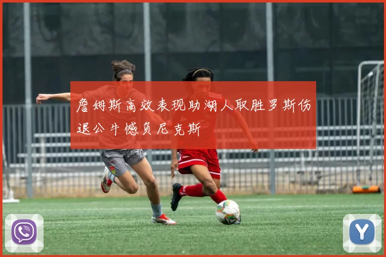 詹姆斯高效表现助湖人取胜罗斯伤退公牛憾负尼克斯