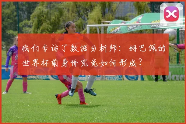 我们专访了数据分析师：姆巴佩的世界杯前身价究竟如何形成？