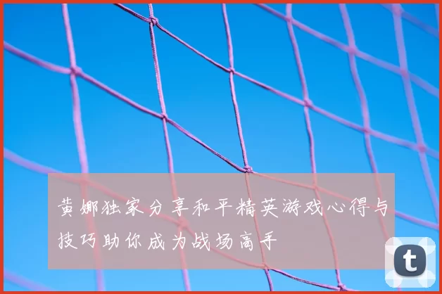黄娜独家分享和平精英游戏心得与技巧助你成为战场高手