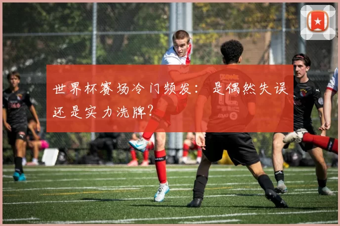 世界杯赛场冷门频发：是偶然失误还是实力洗牌？