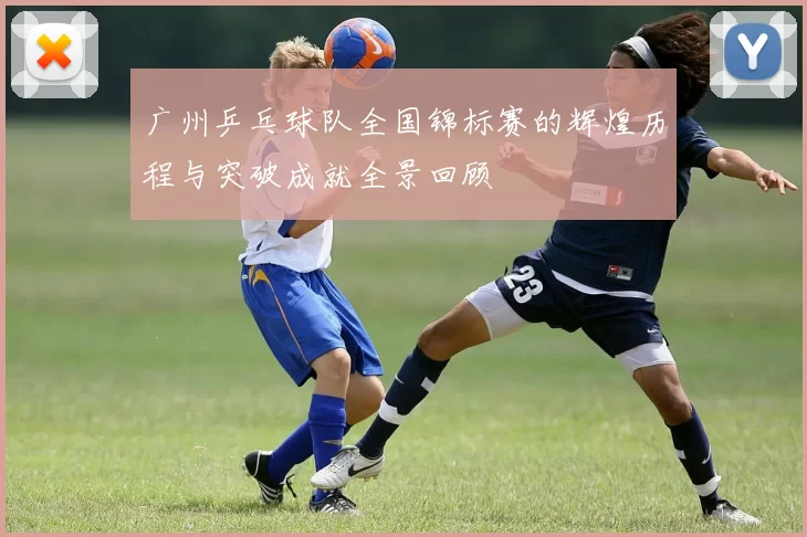 广州乒乓球队全国锦标赛的辉煌历程与突破成就全景回顾