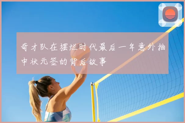奇才队在摆烂时代最后一年意外抽中状元签的背后故事