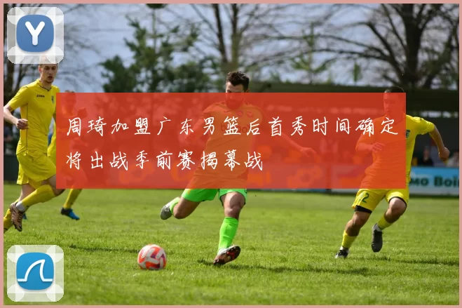 周琦加盟广东男篮后首秀时间确定将出战季前赛揭幕战