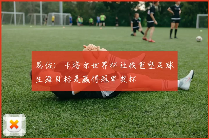 恩佐：卡塔尔世界杯让我重塑足球生涯目标是赢得冠军奖杯