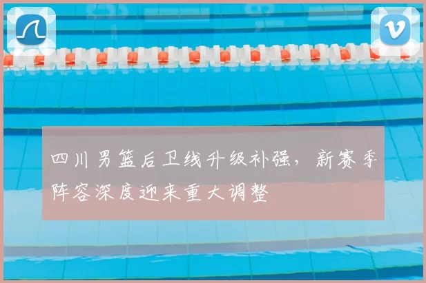 四川男篮后卫线升级补强，新赛季阵容深度迎来重大调整