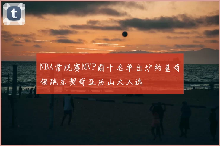 NBA常规赛MVP前十名单出炉约基奇领跑东契奇亚历山大入选