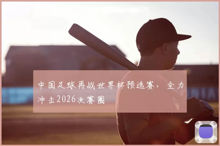 中国足球再战世界杯预选赛，全力冲击2026决赛圈