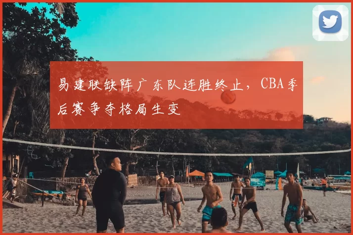 易建联缺阵广东队连胜终止，CBA季后赛争夺格局生变