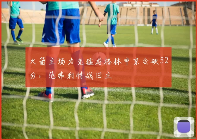 火箭主场力克猛龙格林申京合砍52分,范弗利特战旧主
