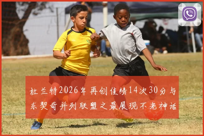 杜兰特2026年再创佳绩14次30分与东契奇并列联盟之最展现不老神话