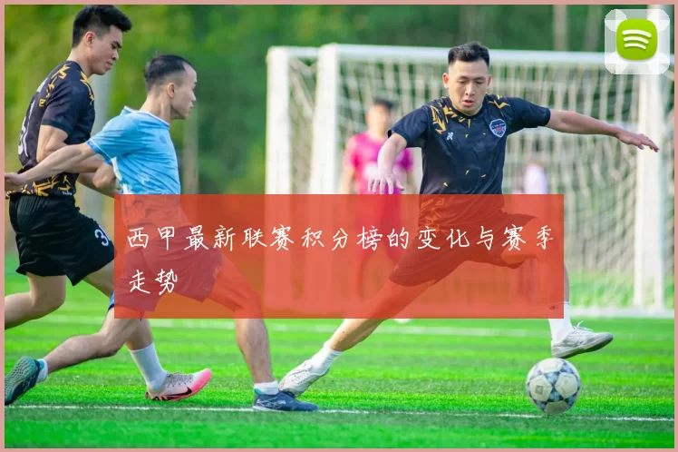 西甲最新联赛积分榜的变化与赛季走势