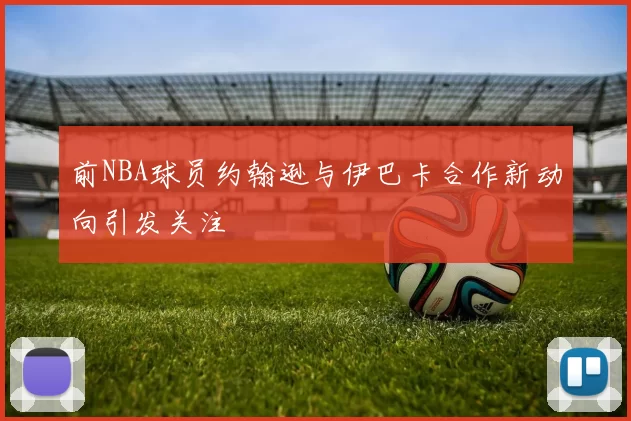 前NBA球员约翰逊与伊巴卡合作新动向引发关注