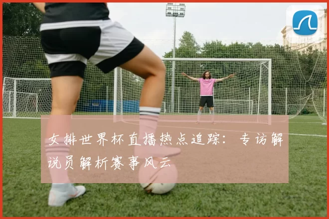 女排世界杯直播热点追踪：专访解说员解析赛事风云