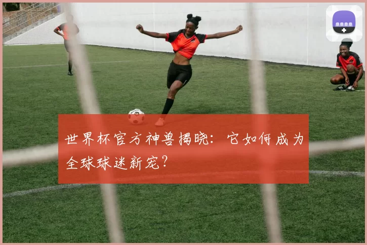 世界杯官方神兽揭晓：它如何成为全球球迷新宠？