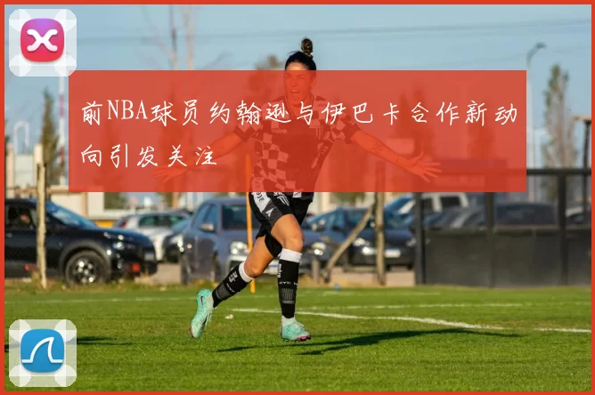 前NBA球员约翰逊与伊巴卡合作新动向引发关注